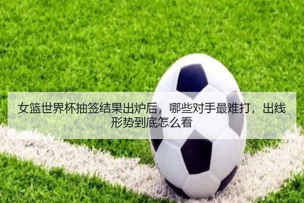 女篮世界杯抽签结果出炉后，哪些对手最难打，出线形势到底怎么看
