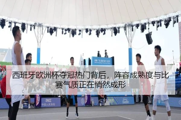 西班牙欧洲杯夺冠热门背后，阵容成熟度与比赛气质正在悄然成形